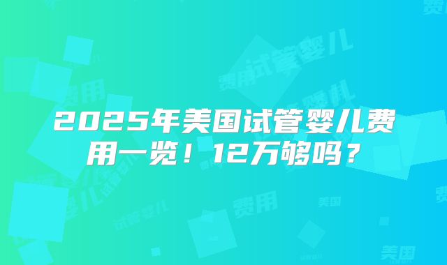 2025年美国试管婴儿费用一览！12万够吗？
