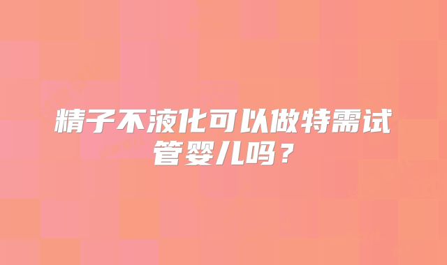 精子不液化可以做特需试管婴儿吗?