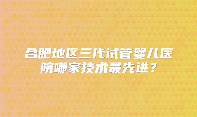 合肥地区三代试管婴儿医院哪家技术最先进?
