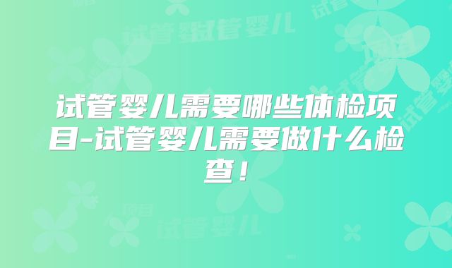 试管婴儿需要哪些体检项目-试管婴儿需要做什么检查！