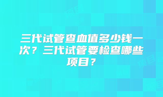 三代试管查血值多少钱一次？三代试管要检查哪些项目？