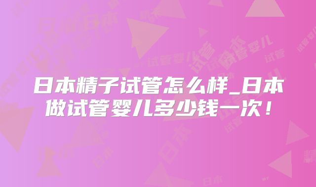 日本精子试管怎么样_日本做试管婴儿多少钱一次!