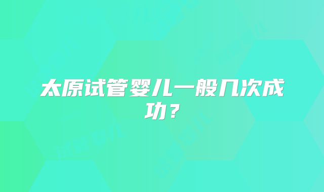 太原试管婴儿一般几次成功？