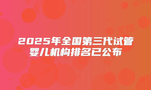 2025年全国第三代试管婴儿机构排名已公布