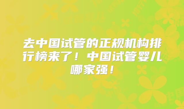 去中国试管的正规机构排行榜来了！中国试管婴儿哪家强！