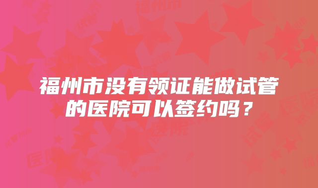 福州市没有领证能做试管的医院可以签约吗?