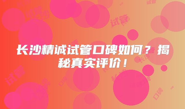 长沙精诚试管口碑如何？揭秘真实评价！