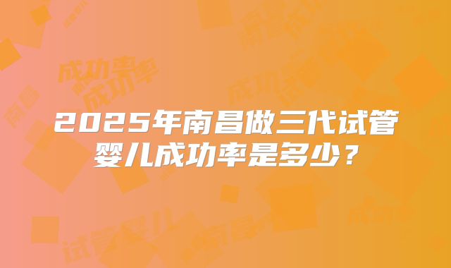 2025年南昌做三代试管婴儿成功率是多少?