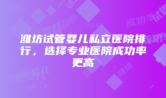 潍坊试管婴儿私立医院排行,选择专业医院成功率更高