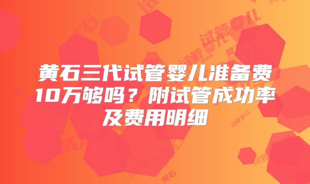 黄石三代试管婴儿准备费10万够吗?附试管成功率及费用明细