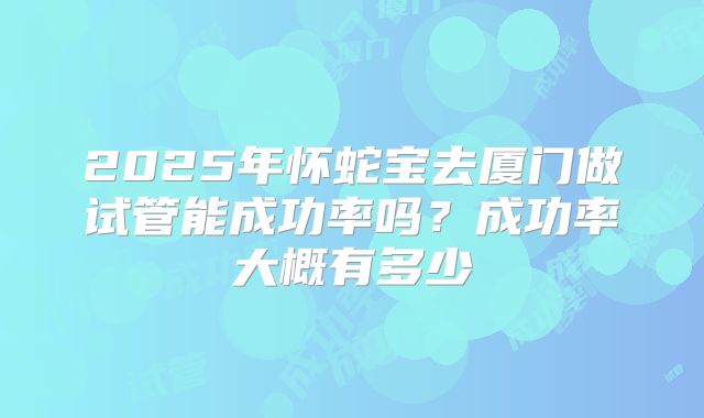2025年怀蛇宝去厦门做试管能成功率吗？成功率大概有多少