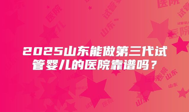 2025山东能做第三代试管婴儿的医院靠谱吗？
