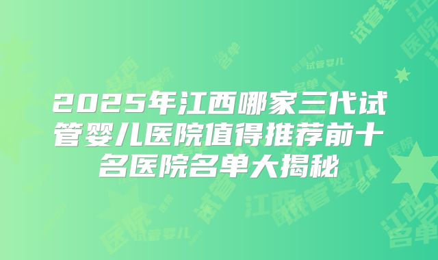2025年江西哪家三代试管婴儿医院值得推荐前十名医院名单大揭秘