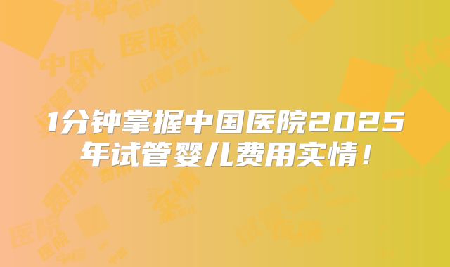 1分钟掌握中国医院2025年试管婴儿费用实情!