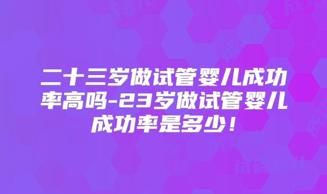 二十三岁做试管婴儿成功率高吗-23岁做试管婴儿成功率是多少!