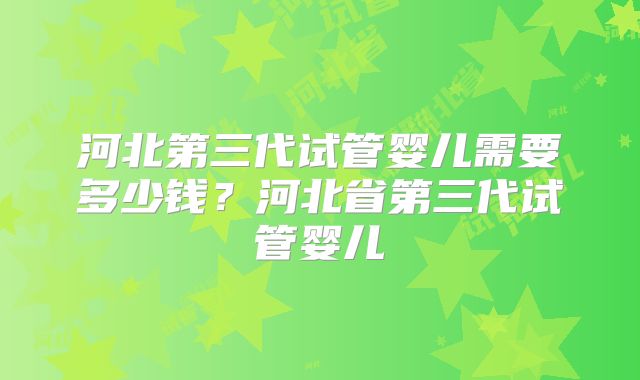 河北第三代试管婴儿需要多少钱?河北省第三代试管婴儿