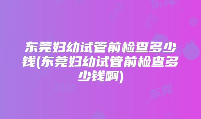 东莞妇幼试管前检查多少钱(东莞妇幼试管前检查多少钱啊)