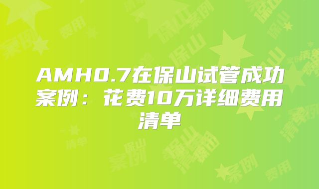 AMH0.7在保山试管成功案例：花费10万详细费用清单
