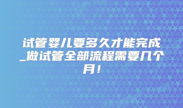 试管婴儿要多久才能完成_做试管全部流程需要几个月！