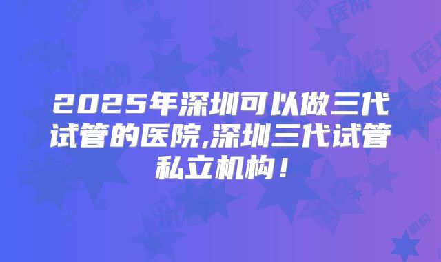 2025年深圳可以做三代试管的医院,深圳三代试管私立机构！