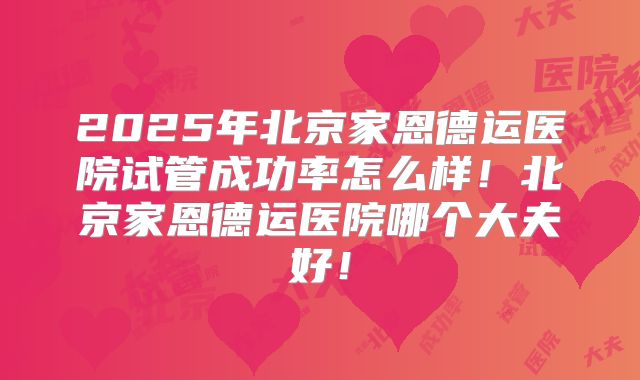 2025年北京家恩德运医院试管成功率怎么样!北京家恩德运医院哪个大夫好!