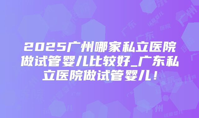 2025广州哪家私立医院做试管婴儿比较好_广东私立医院做试管婴儿!