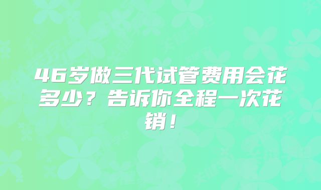 46岁做三代试管费用会花多少?告诉你全程一次花销!