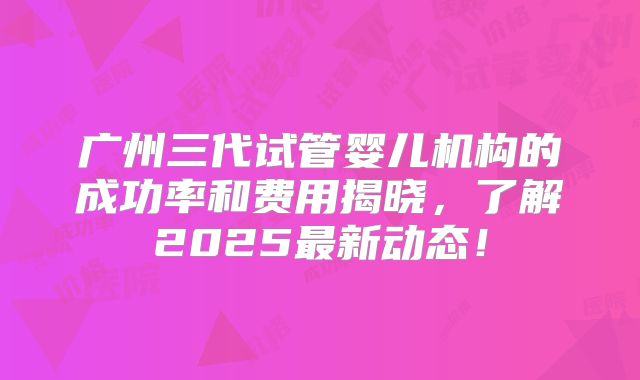 广州三代试管婴儿机构的成功率和费用揭晓，了解2025最新动态！