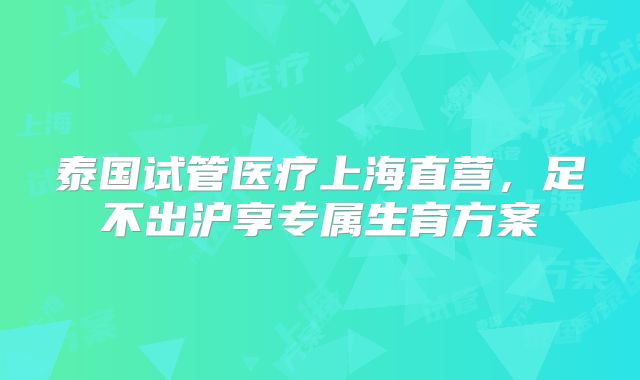 泰国试管医疗上海直营，足不出沪享专属生育方案