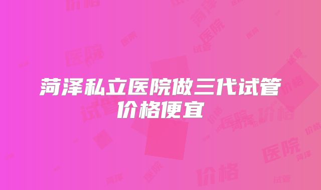 菏泽私立医院做三代试管价格便宜