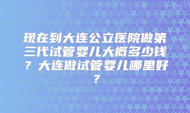 现在到大连公立医院做第三代试管婴儿大概多少钱？大连做试管婴儿哪里好？