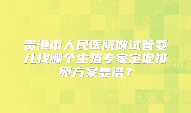 贵港市人民医院做试管婴儿找哪个生殖专家定促排卵方案靠谱？