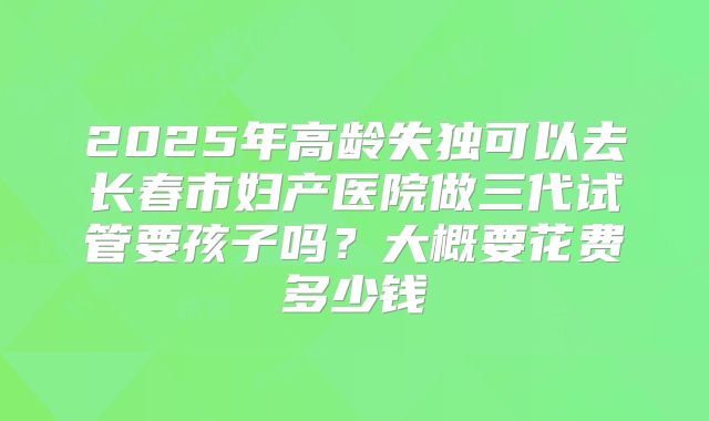 2025年高龄失独可以去长春市妇产医院做三代试管要孩子吗？大概要花费多少钱