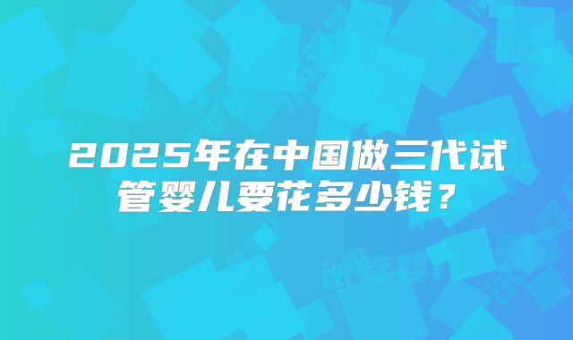 2025年在中国做三代试管婴儿要花多少钱？