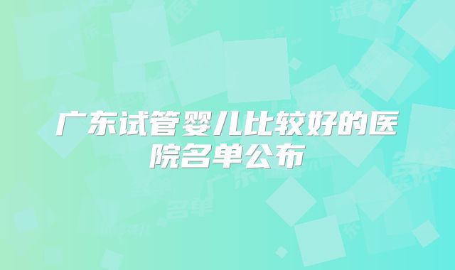 广东试管婴儿比较好的医院名单公布