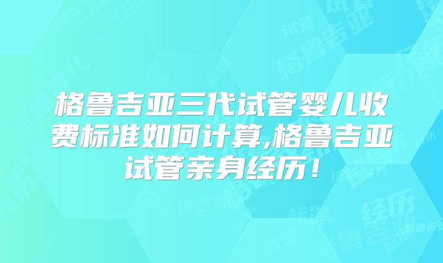 格鲁吉亚三代试管婴儿收费标准如何计算,格鲁吉亚试管亲身经历！