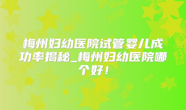 梅州妇幼医院试管婴儿成功率揭秘_梅州妇幼医院哪个好!