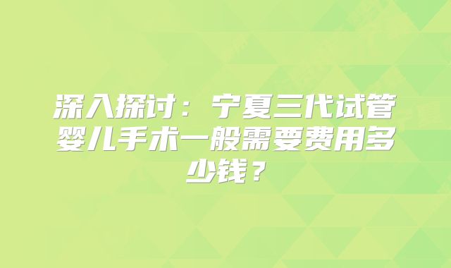 深入探讨:宁夏三代试管婴儿手术一般需要费用多少钱?