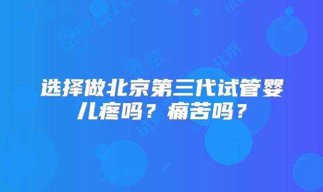 选择做北京第三代试管婴儿疼吗？痛苦吗？