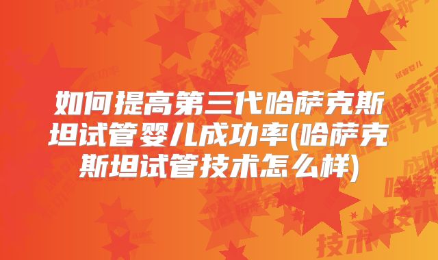 如何提高第三代哈萨克斯坦试管婴儿成功率(哈萨克斯坦试管技术怎么样)
