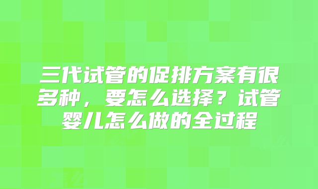 三代试管的促排方案有很多种,要怎么选择?试管婴儿怎么做的全过程