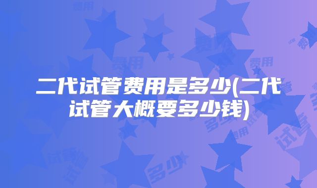 二代试管费用是多少(二代试管大概要多少钱)