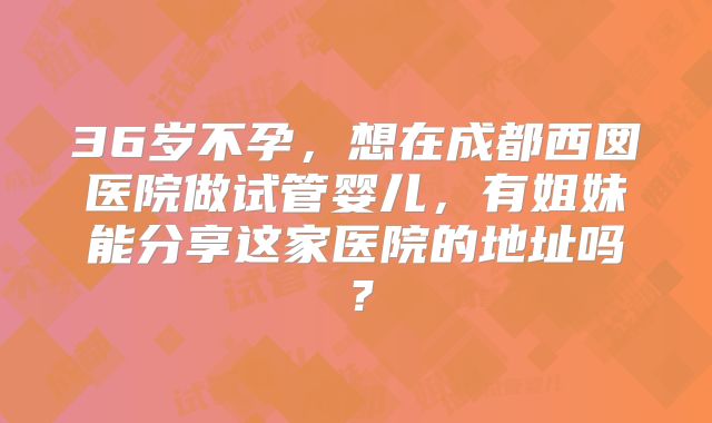 36岁不孕,想在成都西囡医院做试管婴儿,有姐妹能分享这家医院的地址吗?