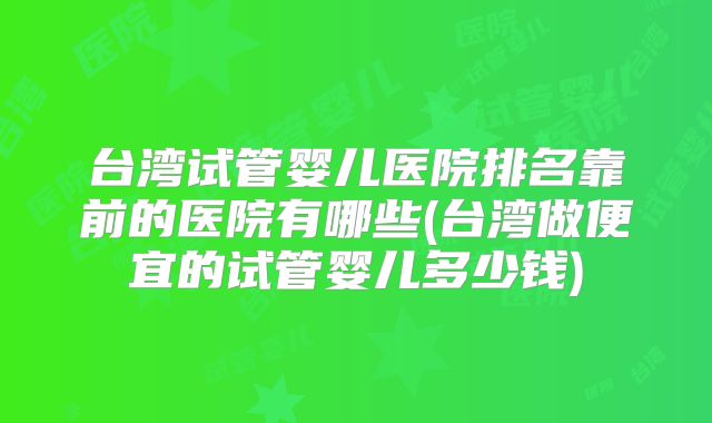 台湾试管婴儿医院排名靠前的医院有哪些(台湾做便宜的试管婴儿多少钱)