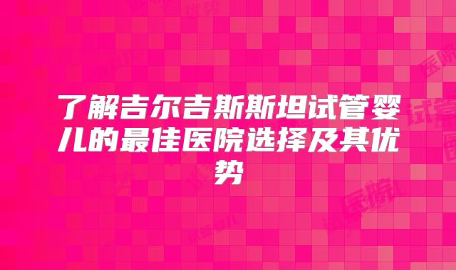 了解吉尔吉斯斯坦试管婴儿的最佳医院选择及其优势