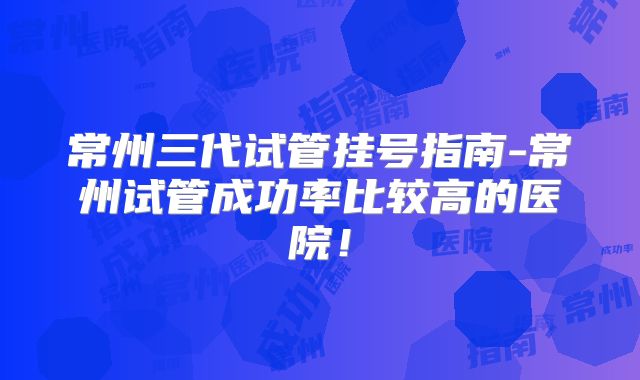 常州三代试管挂号指南-常州试管成功率比较高的医院！