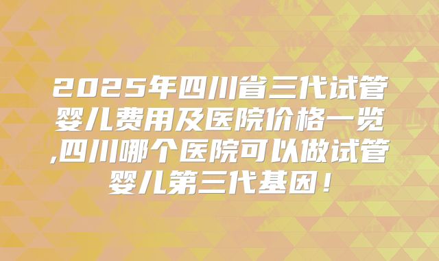 2025年四川省三代试管婴儿费用及医院价格一览,四川哪个医院可以做试管婴儿第三代基因！