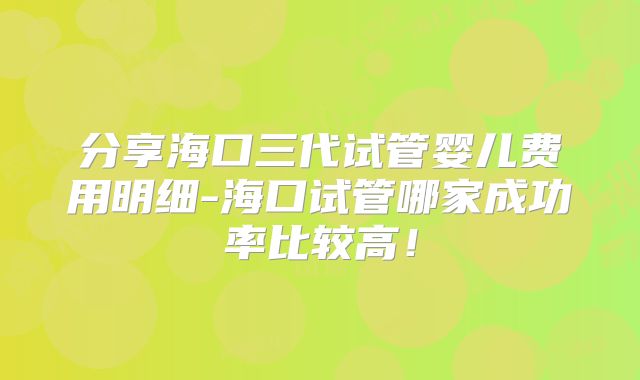 分享海口三代试管婴儿费用明细-海口试管哪家成功率比较高！