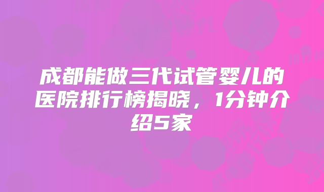 成都能做三代试管婴儿的医院排行榜揭晓，1分钟介绍5家