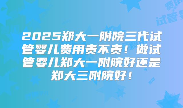 2025郑大一附院三代试管婴儿费用贵不贵!做试管婴儿郑大一附院好还是郑大三附院好!